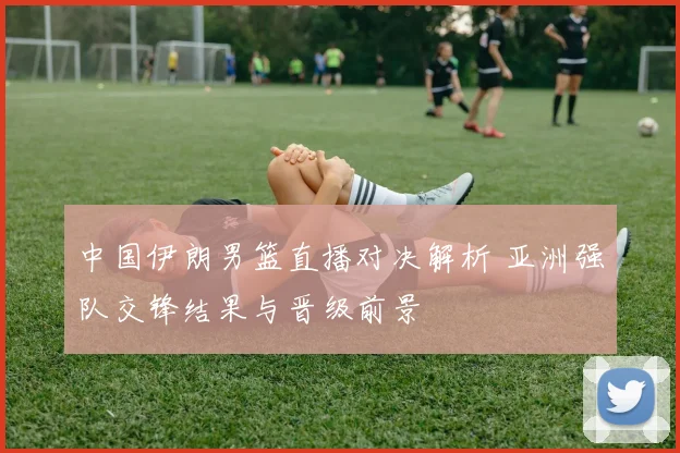 中国伊朗男篮直播对决解析 亚洲强队交锋结果与晋级前景