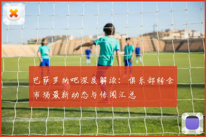 巴萨罗纳吧深度解读：俱乐部转会市场最新动态与传闻汇总
