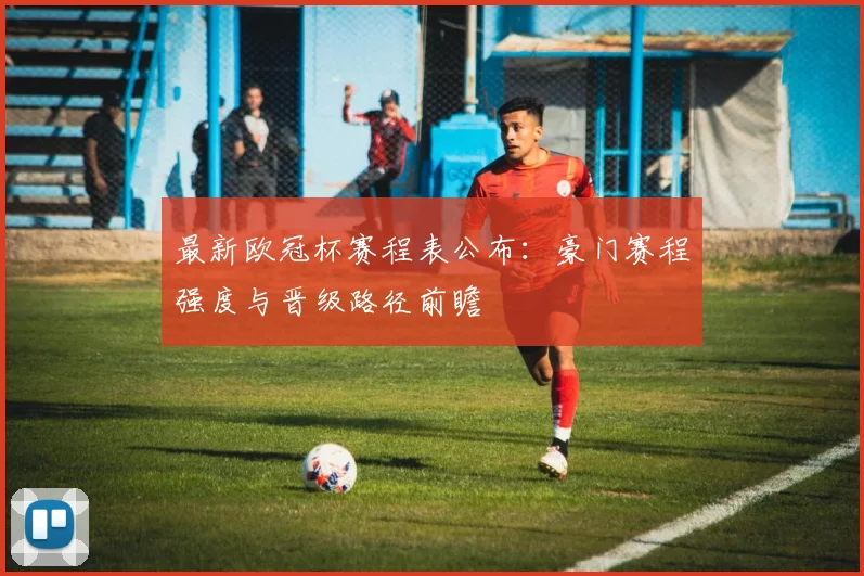 最新欧冠杯赛程表公布：豪门赛程强度与晋级路径前瞻