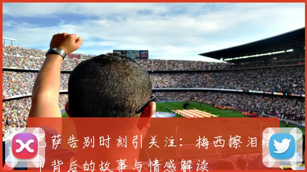 巴萨告别时刻引关注：梅西擦泪纸巾背后的故事与情感解读