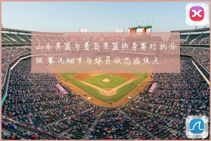 山东男篮与青岛男篮热身赛对抗升级 赛况细节与球员状态成焦点