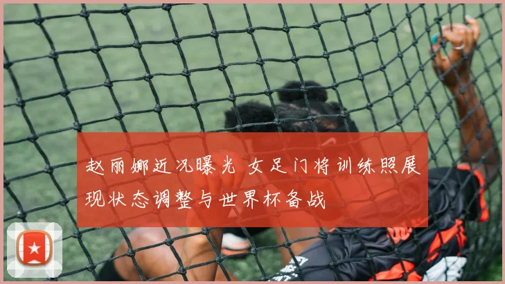 赵丽娜近况曝光 女足门将训练照展现状态调整与世界杯备战