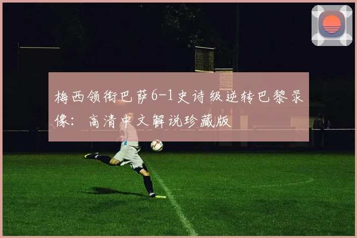 梅西领衔巴萨6-1史诗级逆转巴黎录像：高清中文解说珍藏版