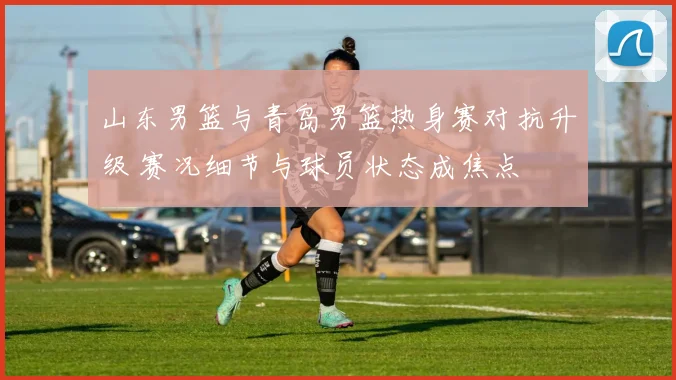 山东男篮与青岛男篮热身赛对抗升级 赛况细节与球员状态成焦点