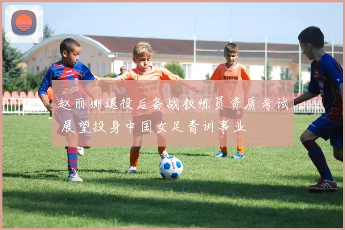 赵丽娜退役后备战教练员资质考试 展望投身中国女足青训事业