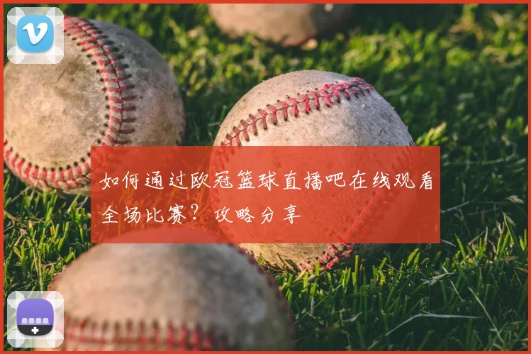 如何通过欧冠篮球直播吧在线观看全场比赛？攻略分享