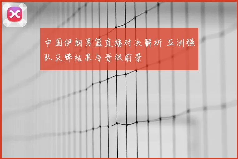 中国伊朗男篮直播对决解析 亚洲强队交锋结果与晋级前景