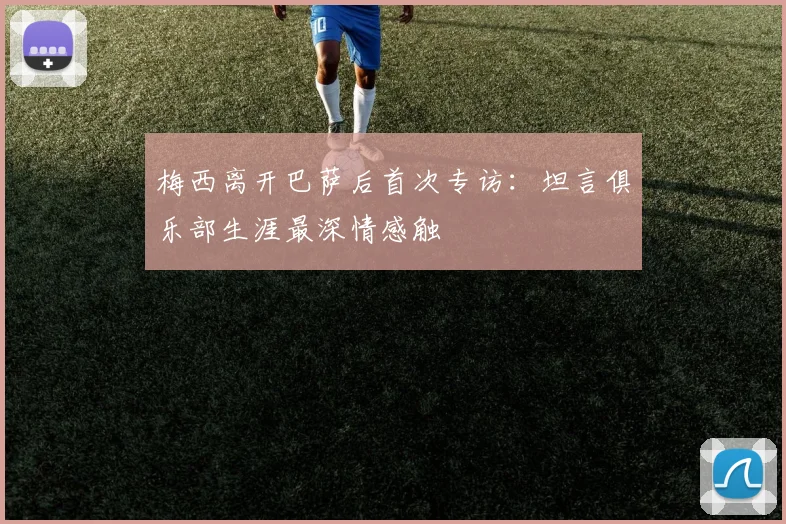 梅西离开巴萨后首次专访：坦言俱乐部生涯最深情感触