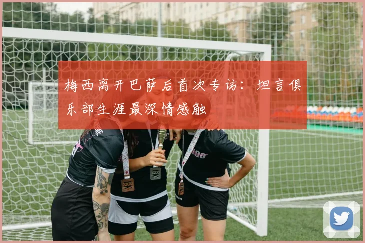 梅西离开巴萨后首次专访：坦言俱乐部生涯最深情感触