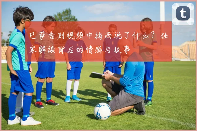 巴萨告别视频中梅西说了什么？独家解读背后的情感与故事